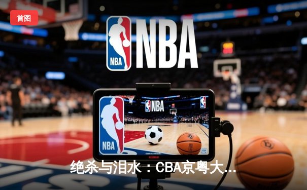 绝杀与泪水：CBA京粤大战G3，广东加时险胜拿到赛点