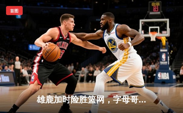 雄鹿加时险胜篮网，字母哥44分主宰关键战役