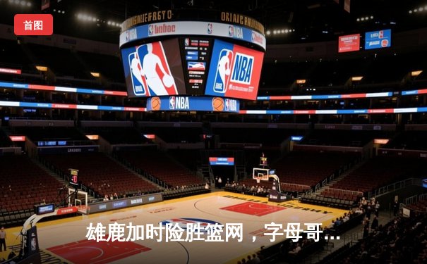 雄鹿加时险胜篮网，字母哥44分主宰关键时刻