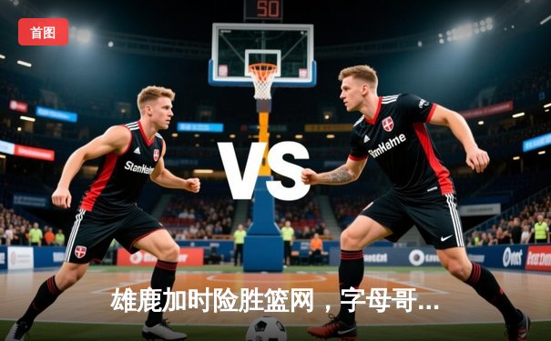 雄鹿加时险胜篮网，字母哥44分主宰关键时刻